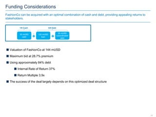 Funding Considerations
FashionCo can be acquired with an optimal combination of cash and debt, providing appealing returns to
stakeholders.
5/6 Debt1/6 Cash
120 mUSD
loan
30 mUSD
subordinated
debt
30 mUSD
cash
 Valuation of FashionCo at 144 mUSD
 Maximum bid at 28.7% premium
 Using approximately 84% debt
 Internal Rate of Return 37%
 Return Multiple 3.9x
 The success of the deal largely depends on this optimized deal structure
| 6
 