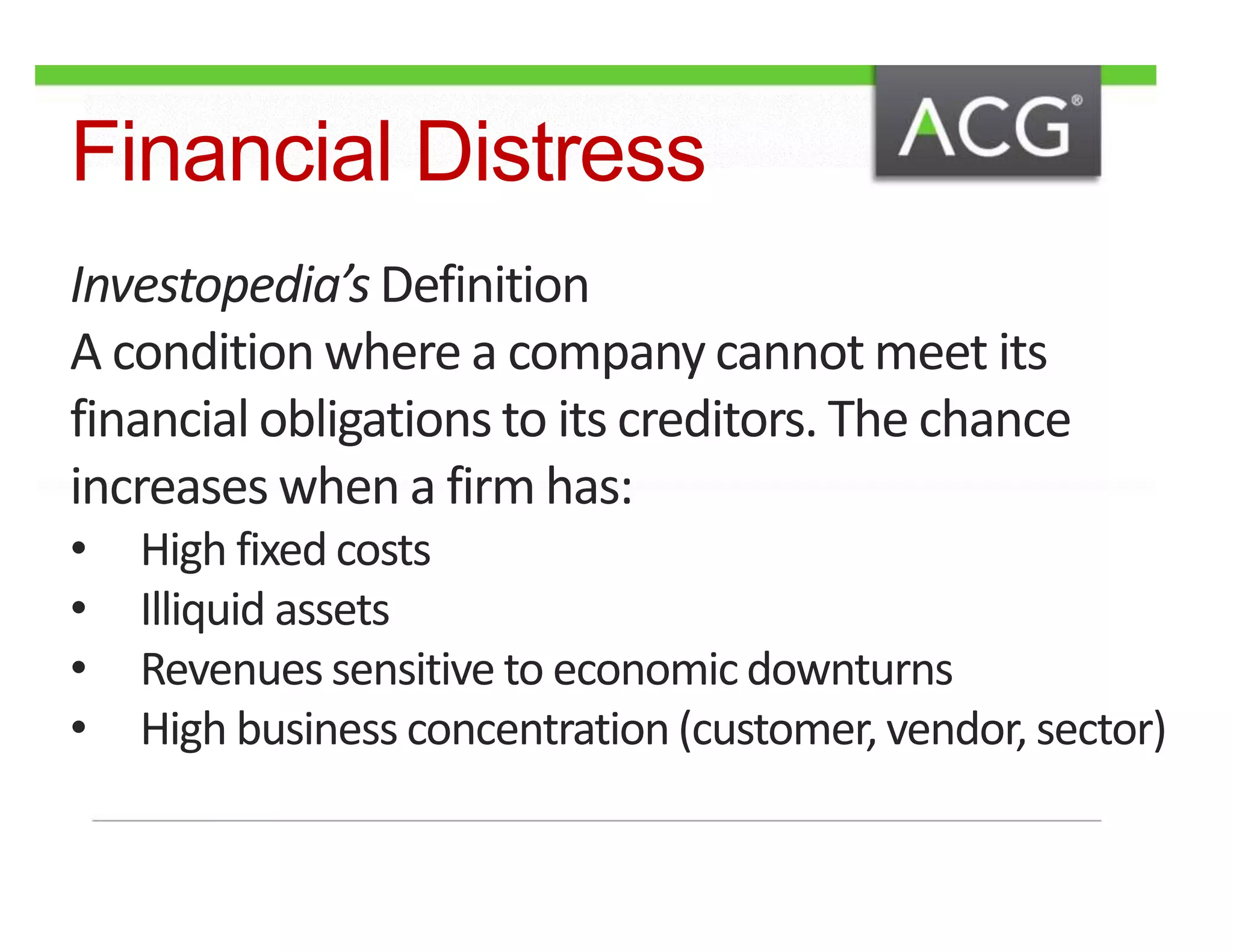 Financial Distress 
Investopedia’s Definition 
A condition where a company cannot meet its 
financial obligations to its creditors. The chance 
increases when a firm has: 
• High fixed costs 
• Illiquid assets 
• Revenues sensitive to economic downturns 
• High business concentration (customer, vendor, sector) 
 