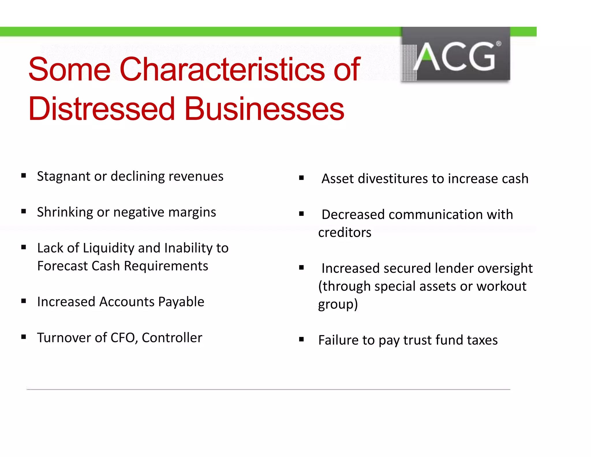 Some Characteristics of 
Distressed Businesses 
 Stagnant or declining revenues 
 Shrinking or negative margins 
 Lack of Liquidity and Inability to 
Forecast Cash Requirements 
 Increased Accounts Payable 
 Turnover of CFO, Controller 
 Asset divestitures to increase cash 
 Decreased communication with 
creditors 
 Increased secured lender oversight 
(through special assets or workout 
group) 
 Failure to pay trust fund taxes 
 