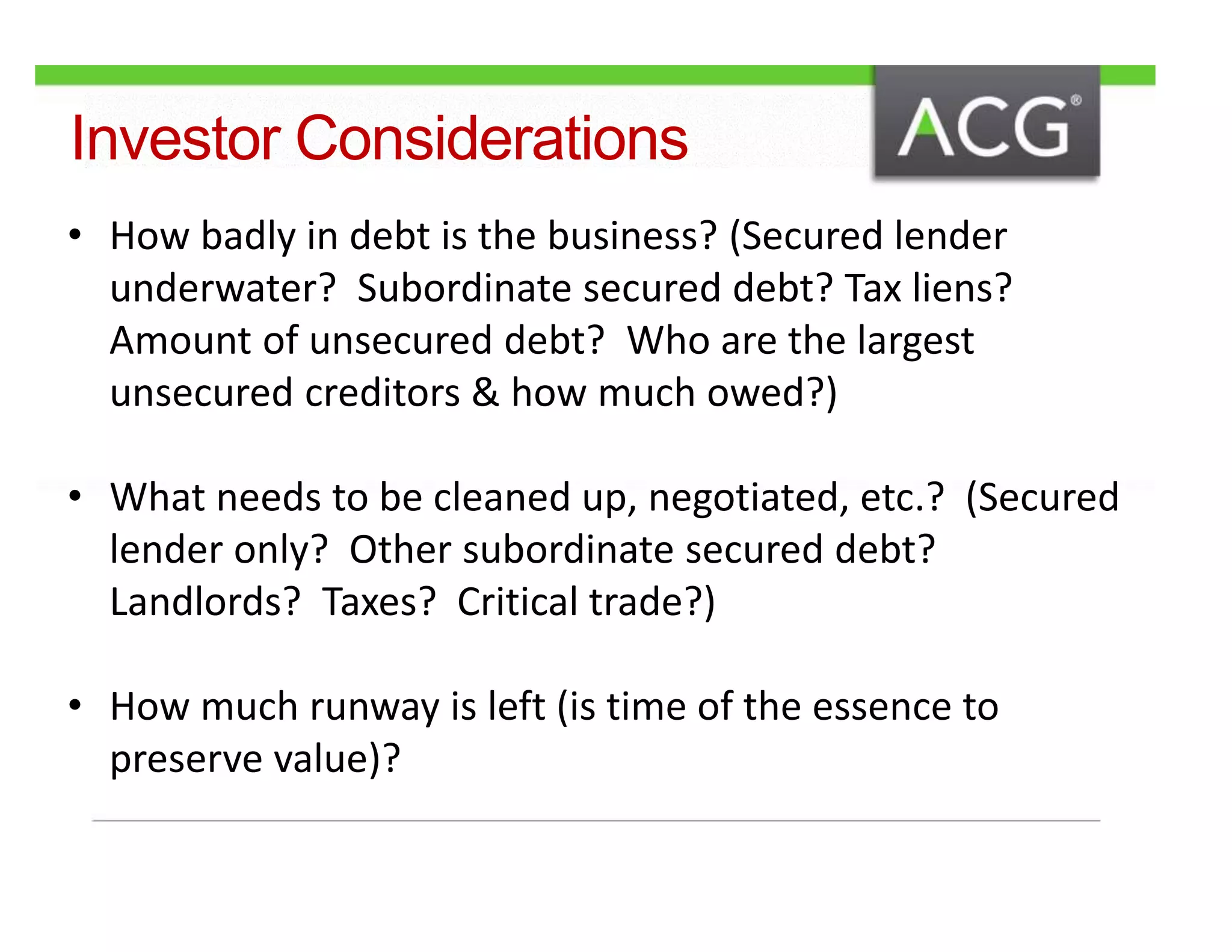 Investor Considerations 
• How badly in debt is the business? (Secured lender 
underwater? Subordinate secured debt? Tax liens? 
Amount of unsecured debt? Who are the largest 
unsecured creditors & how much owed?) 
• What needs to be cleaned up, negotiated, etc.? (Secured 
lender only? Other subordinate secured debt? 
Landlords? Taxes? Critical trade?) 
• How much runway is left (is time of the essence to 
preserve value)? 
 