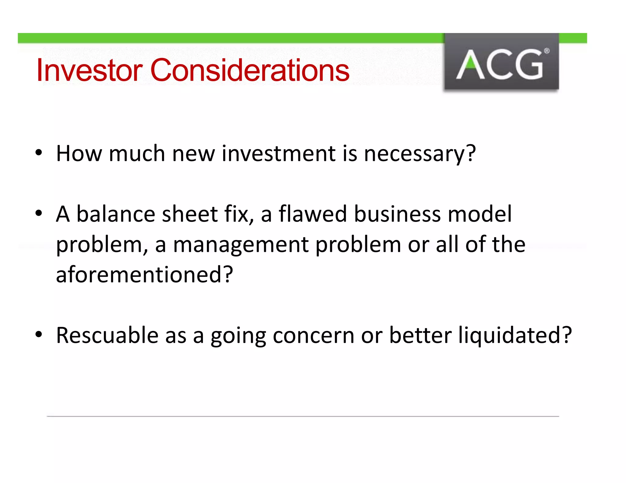 Investor Considerations 
• How much new investment is necessary? 
• A balance sheet fix, a flawed business model 
problem, a management problem or all of the 
aforementioned? 
• Rescuable as a going concern or better liquidated? 
 