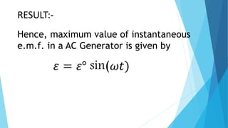 WORKING OF AC GENERATOR :-
The coil is rotated in anti-clock wise direction. In the
first half rotation the arm AB is moving outward and
CD is moving inward. So the e.m.f. is induced in the arm
AB from A to B. And in the arm CD from C to D. After half
rotation (in the second half). The arm CD is moving outward
and AB is moving inward. In this time current is induced in arm
CD from D to C. And in arm AB from B to A. In the second half
rotation the current direction is changing so in this generator
AC is produced.
 