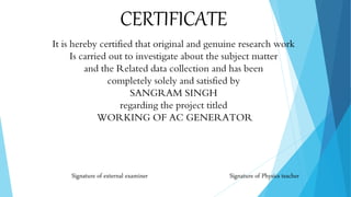 CERTIFICATE
It is hereby certified that original and genuine research work
Is carried out to investigate about the subject matter
and the Related data collection has been
completely solely and satisfied by
STUDENT NAME
regarding the project titled
WORKING OF AC GENERATOR
Signature of Physics teacher
 
