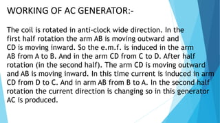 (3) SLIP RINGS :
Slip rings are the magnetic rings which are connected
in the terminal of the armature. These rings are rotated
with the coil and these are use to draw the current from
the generator.
(4) BRUSHES :
The brushes B1 & B2 are just touch the slip rings.
They are not rotating with the coil and these
brushes leads to the output of load resistance.
 