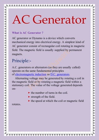 AC Generator
What is AC Generator ?
AC generator or Dynamo is a device which converts
mechanical energy into electrical energy. A simplest kind of
AC generator consist of rectangular coil rotating in magnetic
field. The magnetic field is usually supplied by permanent
magnets.
Principle:-
A.C. generators or alternators (as they are usually called)
operate on the same fundamental principles
of electromagnetic induction as D.C. generators.
Alternating voltage may be generated by rotating a coil in
the magnetic field or by rotating a magnetic field within a
stationary coil. The value of the voltage generated depends
on-
the number of turns in the coil.
strength of the field.
the speed at which the coil or magnetic field
rotates.
 