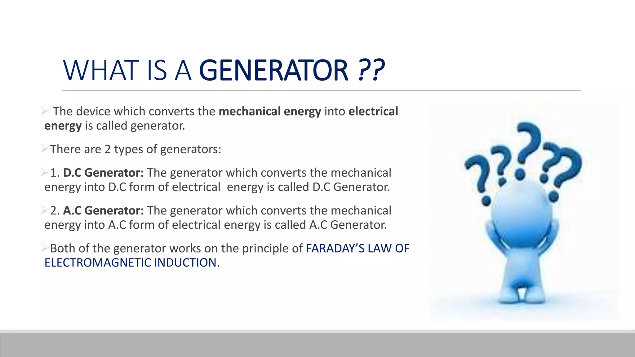 WHAT IS A GENERATOR ??
 The device which converts the mechanical energy into electrical
energy is called generator.
There are 2 types of generators:
1. D.C Generator: The generator which converts the mechanical
energy into D.C form of electrical energy is called D.C Generator.
2. A.C Generator: The generator which converts the mechanical
energy into A.C form of electrical energy is called A.C Generator.
Both of the generator works on the principle of FARADAY’S LAW OF
ELECTROMAGNETIC INDUCTION.
 