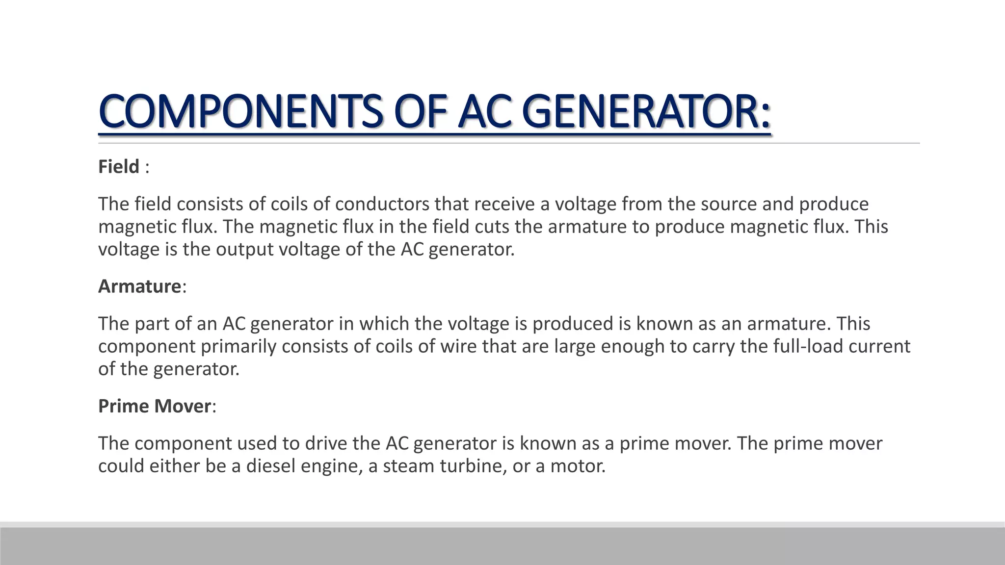 COMPONENTS OF AC GENERATOR:
Field :
The field consists of coils of conductors that receive a voltage from the source and produce
magnetic flux. The magnetic flux in the field cuts the armature to produce magnetic flux. This
voltage is the output voltage of the AC generator.
Armature:
The part of an AC generator in which the voltage is produced is known as an armature. This
component primarily consists of coils of wire that are large enough to carry the full-load current
of the generator.
Prime Mover:
The component used to drive the AC generator is known as a prime mover. The prime mover
could either be a diesel engine, a steam turbine, or a motor.
 