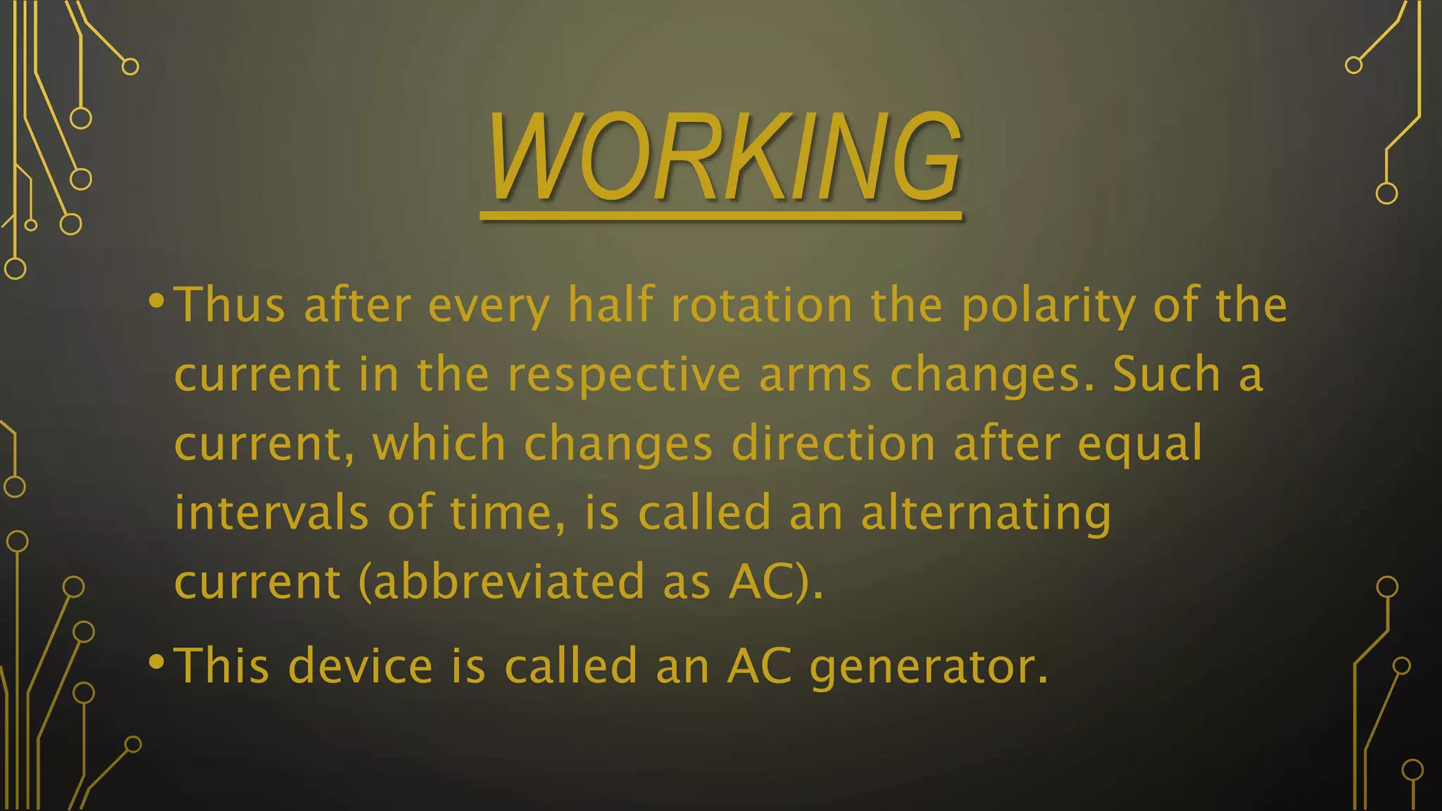 WORKING
•Thus after every half rotation the polarity of the
current in the respective arms changes. Such a
current, which changes direction after equal
intervals of time, is called an alternating
current (abbreviated as AC).
•This device is called an AC generator.
 
