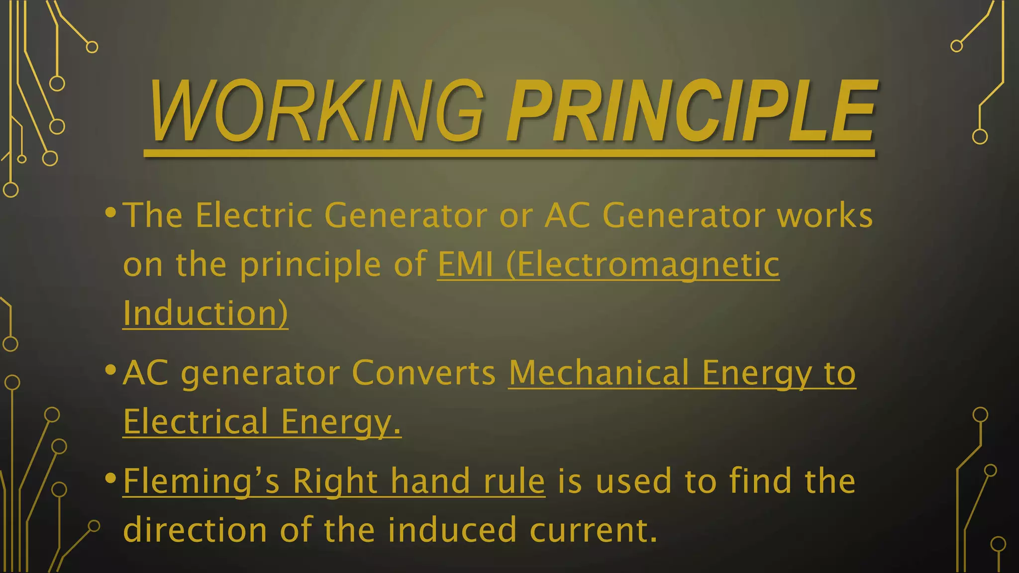 WORKING PRINCIPLE
•The Electric Generator or AC Generator works
on the principle of EMI (Electromagnetic
Induction)
•AC generator Converts Mechanical Energy to
Electrical Energy.
•Fleming’s Right hand rule is used to find the
direction of the induced current.
 