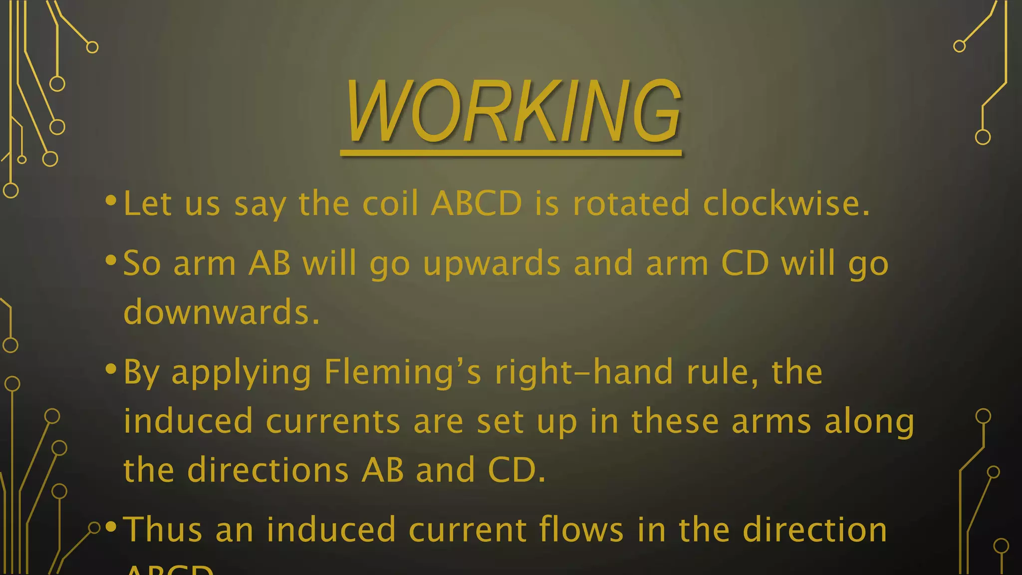 WORKING
•Let us say the coil ABCD is rotated clockwise.
•So arm AB will go upwards and arm CD will go
downwards.
•By applying Fleming’s right-hand rule, the
induced currents are set up in these arms along
the directions AB and CD.
•Thus an induced current flows in the direction
 