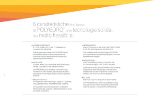 8
6 caratteristicheche fanno
di POLYEDRO®
una tecnologia solida,
ma molto flessibile.
•	MODULARITÀ:
UN SET DI APPLICAZIONI CHE CRESCONO
CON TE, AFFIDABILI E INTEGRATE.
Tutti i software creati con la tecnologia POLYEDRO
sono nativamente compatibili e dialogano in maniera
perfettamente integrata.
•	WORKFLOW:
LO STRUMENTO CHE TI GUIDA E FA
SCORRERE MEGLIO IL TUO LAVORO.
Grazie a POLYEDRO, arriva il workflow: uno strumento
che guida gli utenti passo passo, così tutti sanno
esattamente cosa fare e come farlo, il lavoro scorre
meglio e non si corre il rischio di sbagliare.
•	CLOUD:
RIDUCE COSTI E RISCHI DI GESTIONE.
Con POLYEDRO puoi avere i tuoi software in cloud,
così puoi lavorare in tutta tranquillità ed eliminare le
spese di acquisto e manutenzione dell’hardware.
•	USER EXPERIENCE:
È COSÌ SEMPLICE, CHE TI SEMBRA DI
USARLO DA SEMPRE.
Tutte le applicazioni create con POLYEDRO hanno
un’interfaccia utente di ultima generazione che
minimizza i tempi di apprendimento e rende ogni
operazione intuitiva e veloce.
•	MOBILITÀ:
USA LE APPLICAZIONI VIA WEB E MOBILE,
DOVE E QUANDO NE HAI BISOGNO.
Con POLYEDRO, puoi accedere ai tuoi dati in ogni
momento via web e mobile, restando del tutto libero
da qualsiasi vincolo legato al tipo di sistema operativo
e device.
•	PRODUTTIVITÀ:
STRUMENTI PER ORGANIZZARE IL LAVORO,
COLLABORARE E RISPARMIARE TEMPO.
Un nuovo kit di strumenti per gestire e condividere
informazioni, dati, scadenze e attività lavorando in modo
più veloce e produttivo.
 