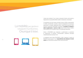 10
Lamobilità:per gestire e
sviluppare il tuo Business.
Ovunquetitrovi.
I tempi sono cambiati. E con i tempi, le abitudini di lavoro, gli strumenti a
disposizione e le possibilità offerte: tablet e smartphone, ad esempio.
La produttività non può essere vincolata al lavoro d’ufficio, specialmente
in ambito commerciale o quando si parla di management. È necessario
partecipare a convegni, organizzare eventi, visitare personalmente clienti
acquisiti e potenziali. POLYEDRO ti permette di accedere in mobilità a
tutte le applicazioni, i servizi e i dati proprio come se fossi in ufficio.
Così hai tutto con te, ovunque ti trovi e con qualunque dispositivo.
Grazie a POLYEDRO puoi migliorare la performance e aumentare
le opportunità di business, concentrandoti sull’attività principale
indipendentemente da dove ti trovi.
La piattaforma web nativa POLYEDRO ti offre il massimo in termini di
flessibilità senza rinunce. E con l’app dedicata che colloquia in modo
nativo con POLYEDRO accedere ai dati è ancora più facile.
 