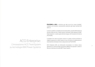 17
ACG Enterprise:
L’innovazione ACG TeamSystem
su tecnologia IBM Power Systems
 
POLYEDRO e ACG si uniscono per dare vita ad un nuovo prodotto,
moderno ed innovativo, assolutamente aderente agli attuali standard del
web 2.0.
LastoricasoliditàecompletezzafunzionalediACG,prodottoERPleadernel
mercato della piccola e media impresa nell’ambito della piattaforma IBM®
Power Systems, si evolve grazie alla tecnologia e all’innovazione fornite da
POLYEDRO.
Il prodotto che nasce da questa unione è in grado di fornire all’utente la
migliore esperienza di utilizzo grazie ai nuovi strumenti di collaborazione e
di produttività individuale messi a disposizione da POLYEDRO.
ACG Enterprise offre una dimensione tecnologica e al tempo stesso
garantisce la continuità degli investimenti effettuati da operatori e clienti in
decenni di attività nel mondo IBM® Power Systems.
 