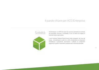 19
4 parole chiave per ACG Enterprise
Solidità ACG Enterpise è un ERP che copre tutti i processi aziendali ed è costituito
da funzionalità cresciute e consolidate in anni di utilizzo da migliaia di
Aziende cliente di ogni settore.
I nostri numerosi Software Partner hanno inoltre sviluppato, nel corso del
tempo, verticalizzazioni e add-on su ACG, sfruttandone le componenti
architetturali e procedurali, arricchendo il software di componenti
aggiuntive in grado di rispondere a qualsiasi tipo di necessità aziendale.
 