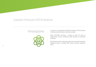 20
4 parole chiave per ACG Enterprise
Innovazione Il connubio con la piattaforma POLYEDRO conferisce ad ACG Enterprise
un’interfaccia utente innovativa, funzionale ed usabile.
Inoltre, POLYEDRO arricchisce i contenuti di ACG con servizi di
collaborazione tra utenti, distribuzione delle informazioni e produttività
individuale.
ACG Enterprise mette a disposizione degli utenti funzionalità di Business
Intelligence basate sul prodotto IBM® Cognos® Business Intelligence
Server.
 