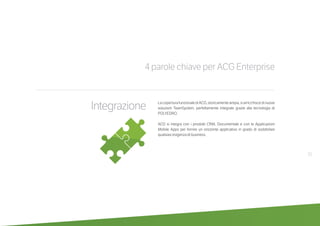 4 parole chiave per ACG Enterprise
LacoperturafunzionalediACG,storicamenteampia,siarricchiscedinuove
soluzioni TeamSystem, perfettamente integrate grazie alla tecnologia di
POLYEDRO.
ACG si integra con i prodotti CRM, Documentale e con le Applicazioni
Mobile Apps per fornire un orizzonte applicativo in grado di soddisfare
qualsiasi esigenza di business.
21
Integrazione
 
