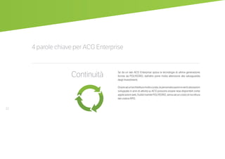 22
4 parole chiave per ACG Enterprise
Continuità Se da un lato ACG Enterprise sposa la tecnologia di ultima generazione
fornita da POLYEDRO, dall’altro pone molta attenzione alla salvaguardia
degli investimenti.
Grazieadun’architetturamoltocurata,lepersonalizzazionieverticalizzazioni
sviluppate in anni di attività su ACG possono essere rese disponibili come
applicazioni web, fruibili tramite POLYEDRO, senza alcun costo di riscrittura
del codice RPG.
 