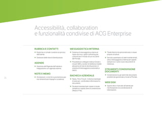 26
RUBRICA E CONTATTI
•	 	Rubriche e contatti condivisi al servizio
dell’utente.
•		Gestione delle liste di distribuzione.
AGENDE
•	 	Gestione dell’Agenda dell’utente e
integrazione con agende esterne.
NOTE E MEMO
•	 	Annotazioni, to do list e promemoria per
non dimenticare impegni e scadenze.
MESSAGGISTICA INTERNA
•		Sistema di messaggistica interna al
riparo da virus, spam e phishing per
comunicare in modo sicuro tra utenti
del Portale.
•		Possibilità di collegare indirizzi Email e
inviare SMS a numeri di telefonia mobile
attraverso le liste di distribuzione e il
sistema di messaggistica automatica
(alert).
BACHECA AZIENDALE
•	 	News, File e Forum: 3 diverse tipologie
di aree per condividere informazioni e
documenti.
•		Strutture standard per creare in modo
semplice e rapido aree di condivisione
(News e File).
•		Totale libertà nel personalizzare o creare
proprie strutture.
•		Servizio automatico di alert tramite email,
sms e messaggistica interna per sapere
sempre se ci sono nuovi documenti di
interesse.
STRUMENTI CONDIVISIONE
DOCUMENTI
•	 	Condivisione tra gli utenti dei documenti
prodotti dal gestionale e inviati al Portale.
WEB DISK
•	 	Spazio disco riservato all’utente per
l’archiviazione e la condivisione di
informazioni.
Accessibilità, collaboration
e funzionalità condivise di ACG Enterprise
 