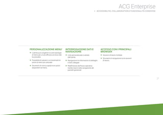 PERSONALIZZAZIONE MENU’
•	 	L’utente può scegliere tra varie tipologie
di menù per un più efficace accesso alle
funzionalità.
•	 	Possibilità di salvare in un bookmark le
azioni di menù più utilizzate.
•	 	Strumenti di ricerca rapida tra le azioni
disponibili nel menù.
INTERROGAZIONE DATI E
NAVIGAZIONE
•		Liste personalizzate e salvate
dall’utente.
•	 	Navigazione tra informazioni di dettaglio
e liste collegate.
•	 	Ridefinizione del flusso operativo
tramite macro nella navigazione dei
pannelli gestionali.
ACCESSO CON I PRINCIPALI
BROWSER
•		Sessioni di lavoro multiple.
•		Strumenti di navigazione tra le sessioni
di lavoro.
27
ACG Enterprise
		 b ACCESSIBILITÀ, COLLABORATION E FUNZIONALITÀ CONDIVISE
 