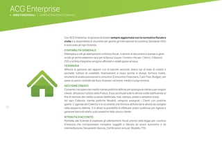 30
ACG Enterprise
b AREE FUNZIONALI | AMMINISTRAZIONE E FINANZA
Con ACG Enterprise, la garanzia di essere sempre aggiornata con la normativa fiscale e
civile e la disponibilità di strumenti per gestire gli International Accounting Standards (IAS)
è assicurata ad ogni Azienda.
CONTABILITÀ GENERALE
Ottempera a tutti gli adempimenti civilistico-fiscali, in termini di documenti e stampe e gene-
ra tutti gli archivi elettronici da e per la Banca (sia per i Fornitori che per i Clienti). Il Bilancio
CEE e la Nota Integrativa vengono affrontati e redatti grazie ad essa.
TESORERIA
Affronta la gestione dei rapporti con le banche secondo diversi tipi di linee di credito e
permette l’utilizzo di castelletti, finanziamenti e mutui (anche in divisa); fornisce inoltre,
strumenti di analisi previsionali e consuntivi (Consuntivo Finanziario, Cash Flow, Budget) per
avere un pieno controllo dei flussi finanziari nel breve, medio e lungo termine.
GESTIONE CREDITI
Consente il recupero del credito tramite politiche definite per tipologia di cliente o per singolo
cliente, attraverso l’utilizzo della Pratica. Essa racchiude tutte le attività svolte dall’Azienda al
fine di rientrare del credito scaduto (telefonata, mail, stampa, postel o semplice visita).
Ad ogni Collector, tramite politiche flessibili, vengono assegnati i Clienti con pratiche
aperte. L’ agenda del Collector è lo strumento che fornisce all’Azienda le attività da svolgere
nella sequenza definita. Vi è altresì la possibilità di effettuare analisi suddivise per Agente e
generare fascicoli relativi a più preatiche dello stesso cliente.
RITENUTA D’ACCONTO
Permette alle Aziende di espletare gli adempimenti fiscali previsti dalla legge per i sostituti
d’imposta che corrispondano compensi soggetti a ritenuta da lavoro autonomo e da
intermediazione (Versamenti ritenuta, Certificazioni annuali, Modello 770).
 