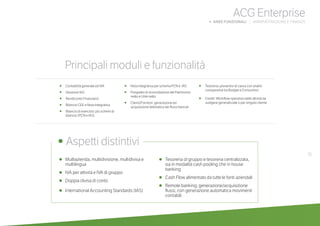 31
•	 Multiazienda, multidivisione, multidivisa e
multilingua
•	 IVA per attività e IVA di gruppo
•	 Doppia divisa di conto
•	 International Accounting Standards (IAS)
•	 Tesoreria di gruppo e tesoreria centralizzata,
sia in modalità cash pooling che in house
banking
•	 Cash Flow alimentato da tutte le fonti aziendali
•	 Remote banking: generazione/acquisizione
flussi, con generazione automatica movimenti
contabili
	
• Aspetti distintivi
Principali moduli e funzionalità
ACG Enterprise
b AREE FUNZIONALI | AMMINISTRAZIONE E FINANZA
•	 Contabilità generale ed IVA
•	 Gestione IAS
• Rendiconto Finanziario
• Bilancio CEE e Nota Integrativa
• Bilancio di esercizio: più schemi di 	
bilancio (PCN e IAS)
• Nota integrativa per schema PCN e IAS
• Prospetto di riconciliazione del Patrimonio
netto e Utile netto
• Clienti/Fornitori: generazione ed
acquisizione telematica dei flussi bancari
• Tesoreria: preventivi di cassa con analisi
comparative tra Budget e Consuntivo
• Crediti: Workflow operativo delle attività da
svolgere generalizzate o per singolo cliente
 