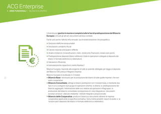 32
L’AziendapuògestireinmanieracompletatuttelefasidipredisposizionedelBilancio
Europeo e di tutti gli atti ed i documenti ad esso correlati.
Facile sarà anche l’attività infra annuale, sia di rendicontazione che prospettica:
•	Gestione rettifiche extracontabili
•	Simulazioni contabili e fiscali
• Calcolo imposte anticipate e differite
• 	Analisi di bilancio (riclassificazioni, indici, rendiconto finanziario, break-even point)
•	 Predisposizione deposito bilanci elettronici (tutte le operazioni collegate al deposito dei
bilanci in formato elettronico e telematico)
•	Valutazioni d’Azienda
•	 Autovalutazione capacità di credito Basilea 2
Bilancio Europeo risponde alle esigenze di tutte le aziende obbligate per legge al deposito
del Bilancio CEE presso il Registro Imprese.
Bilancio Europeo è strutturato in 3 moduli:
•	 Bilancio Base necessario per la produzione dei bilanci di tutte quelle imprese che non
siano cooperative.
•	 Bilancio Consolidato: attinge ai bilanci predisposti con il modulo base, e mediante due
fasi in cui si svolgono due gruppi di operazioni distinte si ottiene, la predisposizione del
bilancio aggregato, l’eliminazione delle voci relative ad operazioni infragruppo, la
produzione del bilancio consolidato (comprensivo di nota integrativa e documenti
societari annessi) ottenuto mediante i metodi integrale e proporzionale.
•	 Bilancio delle Cooperative: produce il bilancio e documenti attinenti le imprese
cooperative applicando la specifica normativa. Sono inoltre prodotti i report di analisi e le
funzioni per il deposito dei bilanci in formato elettronico e telematico.
ACG Enterprise
b AREE FUNZIONALI | BILANCIO EUROPEO
 