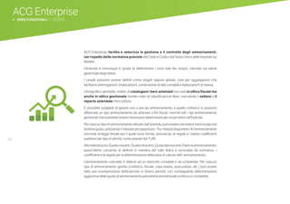 34
ACG Enterprise
b AREE FUNZIONALI | CESPITI
ACG Enterprise facilita e velocizza la gestione e il controllo degli ammortamenti,
nel rispetto delle normative previste dal Codice Civile e dal Testo Unico delle Imposte sui
Redditi.
L’Azienda è comunque in grado di determinare i costi reali dei cespiti, calcolati sul valore
gestionale degli stessi.
I cespiti possono essere definiti come singoli oppure globali, cioè per aggregazioni che
facilitano interrogazioni, totalizzazioni, condivisione di dati contabili e elaborazioni di massa.
L’Anagrafico permette, inoltre, di catalogare i beni aziendali non solo in ottica fiscale ma
anche in ottica gestionale tramite criteri di classificazione liberi, tracciando il settore o il
reparto aziendale che li utilizza.
È possibile scegliere di gestire uno o più tipi ammortamento: a quello civilistico si possono
affiancare un tipo ammortamento da utilizzare a fini fiscali, nonché tutti i tipi ammortamento
gestionali che potrebbe essere necessario determinare per scopi interni all’Azienda.
Per ciascun tipo di ammortamento attivato dall’azienda, può essere calcolata e storicizzata una
distinta quota, utilizzando il metodo più opportuno. Tra i metodi disponibili c’è l’ammortamento
secondo la legge fiscale per il quale sono fornite, precaricati, le regole e i relativi coefficienti
suddivisi per tipo di attività, come previsti dal TUIR.
Altrimetodisono:Quotecostanti,Quotecrescenti,Quotedecrescenti,Pianodiammortamento;
quest’ultimo consente di definire in maniera del tutto libera e svincolata da normativa, i
coefficienti e le regole per la determinazione della base di calcolo dell’ ammortamento.
L’ammortamento calcolato è relativo ad un esercizio contabile e ad un’azienda. Per ciascun
tipo di ammortamento gestito (civilistico, fiscale, casa madre, assicurativo, etc.) può essere
fatta una scomposizione dell’esercizio in diversi periodi, con conseguente determinazione
aggiuntiva delle quote di ammortamento periodiche ed eventuale scrittura in contabilità.
 