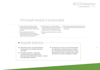 35
ACG Enterprise
b AREE FUNZIONALI | CESPITI
•	 Attivazione di tutti i tipi ammortamento
necessari per una completa gestione
aziendale
•	 Possibilità di definire i coefficienti
di ammortamento e le regole per la
determinazione della base di calcolo, in modo
svincolato dalla normativa
•	 Immissione, per ciascun tipo ammortamento,
del calendario (insieme di esercizi contabili
per i quali gestire gli ammortamenti). Ciascun
esercizio potrà essere composto dal numero
desiderato di periodi di lunghezza variabile
	
• Aspetti distintivi
Principali moduli e funzionalità
•	 Codifica dell’insieme dei beni: materiali,
immateriali, gratuitamente devolvibili e
promiscui e definizione delle caratteristiche
gestionali
•	 Determinazione dei parametri di
ammortamento per ciascuna tipologia
ammortamento attivata, secondo esigenze
di tipo civilistico, fiscale, gestionale
•	 Definizione dei piani di ammortamento,
anche pluriennali, per ammortamenti: fiscali,
ordinari, accelerati, ritardati (con o senza
quota persa), nulli o svincolati da normative
• Immissione diretta dei movimenti a valore sui
cespiti
• Calcolo delle quote di ammortamento per ciascun
tipo ammortamento attivato dall’azienda per uno
o più esercizi
 