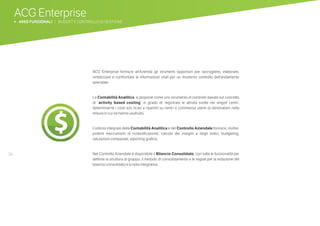 36
ACG Enterprise
b AREE FUNZIONALI | BUDGET E CONTROLLO DI GESTIONE
ACG Enterprise fornisce all’Azienda gli strumenti opportuni per raccogliere, elaborare,
sintetizzare e confrontare le informazioni vitali per un moderno controllo dell’andamento
aziendale.
La Contabilità Analitica si propone come uno strumento di controllo basato sul concetto
di “activity based costing” in grado di: registrare le attività svolte nei singoli centri,
determinarne i costi e/o ricavi e ripartirli su centri o commesse utenti (o destinatari) nella
misura in cui ne hanno usufruito.
L’utilizzo integrato della Contabilità Analitica e del Controllo Aziendale fornisce, inoltre,
potenti meccanismi di riclassificazione, calcolo dei margini e degli indici, budgeting,
valutazioni comparate, reporting grafico.
Nel Controllo Aziendale è disponibile il Bilancio Consolidato, con tutte le funzionalità per
definire la struttura di gruppo, il metodo di consolidamento e le regole per la redazione del
bilancio consolidato e la nota integrativa.
 