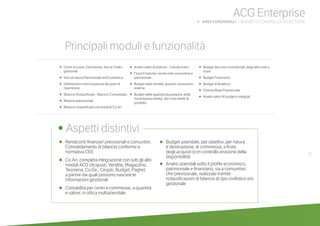 37
ACG Enterprise
b AREE FUNZIONALI | BUDGET E CONTROLLO DI GESTIONE
•	 Rendiconti finanziari previsionali e consuntivi.
Consolidamento di bilancio conforme a
normativa CEE
•	Co.An: completa integrazione con tutti gli altri
moduli ACG (Acquisti, Vendite, Magazzino,
Tesoreria, Co.Ge., Cespiti, Budget, Paghe)
a partire dai quali possono nascere le
informazioni gestionali
•	Contabilità per centri e commesse, a quantità
e valore, in ottica multiaziendale
•	Budget aziendale, per obiettivi, per natura
e destinazione, di commessa, a finire,
degli acquisti (con controllo erosione della
disponibilità)
•	Analisi aziendali sotto il profilo economico,
patrimoniale e finanziario, sia a consuntivo
che previsionale, realizzate tramite
riclassificazioni di bilancio di tipo civilistico e/o
gestionale
	
• Aspetti distintivi
Principali moduli e funzionalità
•	 Centri di costo, Commesse, Voci e Codici
gestionali
•	 Voci di natura Patrimoniale ed Economica
•	 Definizione e storicizzazione dei piani di
ripartizione
• Bilancio Riclassificato - Bilancio Consolidato.
• Bilancio previsionale
• Bilancio riclassificato con entità di Co.An
•	 Analisi valori di bilancio - Calcolo Indici
• Flussi Finanziari: rendiconto consuntivo e
previsionale
• Budget delle vendite, acquisti, lavorazioni
esterne
• Budget delle quantità da produrre, della
manodopera diretta, altri costi diretti di
prodotto
• Budget dei costi commerciali, degli altri costi e
ricavi
• Budget Finanziario
• Budget di Analitica
• Distinta Base Previsionale
• Analisi valori di budget e integrati
 