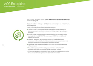 38
ACG Enterprise
b AREE FUNZIONALI | PROVVIGIONI
ACG Enterprise permette di risolvere risolve le problematiche legate ai rapporti tra
l’Azienda e gli Agenti.
Si possono modificare ed Integrare i dati di partenza delle provvigioni con anticipi, rimborsi,
quote fisse e premi.
In base al tipo ed alla periodicità della liquidazione, è possibile:
•	 Calcolare le quote di provvigioni da maturare, maturate e da liquidare, operando sul
fatturato o sul pagato o sul saldo o a scadenza, definibile per singolo Agente e singolo
documento
•	 Generare in modo automatico gli anticipi ad assorbimento e non calcolare gli importi
relativi agli Indici Fiscali (ENASARCO, accantonamenti FIRR, Indennità di Clientela,
Indennità Meritocratica)
•	 Provvedere, se richiesto, alle registrazioni contabili (in Contabilità Aziendale) o
extracontabili (in Contabilità Analitica) delle anticipazioni di costi futuri a medio termine
(provvigioni da maturare) ed a breve termine (provvigioni maturate)
•	 Produrre il fac-simile della fattura dell’Agente anche come documento extracontabile
nell’ area di ritenuta
•	 Produrre le stampe, anche in formato digitale, per l’evidenza ed il controllo delle
provvigioni nei vari stadi (non maturate, maturate, da liquidare, liquidate)
•	 Consentire la registrazione contabile della fattura dell’Agente e l’integrazione della relativa
ritenuta precedentemente registrata come documento extracontabile
 