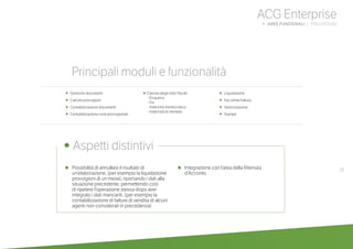 39•	 Possibilità di annullare il risultato di
un’elaborazione, (per esempio la liquidazione
provvigioni di un mese), riportando i dati alla
situazione precedente, permettendo così
di ripetere l’operazione stessa dopo aver
integrato i dati mancanti, (per esempio la
contabilizzazione di fatture di vendita di alcuni
agenti non considerati in precedenza)
•	 Integrazione con l’area della Ritenuta
d’Acconto
ACG Enterprise
b AREE FUNZIONALI | PROVVIGIONI
	
• Aspetti distintivi
Principali moduli e funzionalità
•	 Gestione documenti
•	 Calcolo provvigioni
•	 Contabilizzazione documenti
• Contabilizzazione costi provvigionali
• Calcolo degli indici fiscali:
- Enasarco
- Firr
- Indennità meritocratica
- Indennità di clientela
• Liquidazione
•	 Fac simile Fattura
• Storicizzazione
• Stampe
 