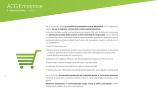 40
ACG Enterprise
b AREE FUNZIONALI | VENDITE
Per la semplice e ampia possibilità di parametrizzazione dei moduli, ACG Enterprise è
l’ideale sia per le imprese commerciali, sia per quelle industriali.
Le funzioni dell’area vendite sono perfettamente integrate con tutte le altre aree, consentono
una personalizzazione delle funzioni e delle modalità di navigazione tale da ottenere
un accesso flessibile e controllato a tutte le potenzialità delle applicazioni, abilitando ciascun
utente solo all’esecuzione di determinate funzioni ed escludendo funzioni o attività non di
sua competenza.
Con ACG Enterprise si può:
•	 gestire l’evasione degli ordini, il relativo avanzamento e la loro trasformazione in documenti
di vendita, gestendo anche le liste di prelievo della merce da magazzino (picking list) e
quelle di preparazione dei colli (packing list)
•	dedicarsi con maggiore efficienza alle attività quotidiane di gestione dei documenti
•	 aumentare il controllo nella gestione dell’intero ciclo dell’ordine
•	 migliorare la comunicazione all’interno della struttura aziendale
•	 ottenere accurate informazioni, tramite l’analisi dei dati storici, su cui basare le scelte future
Sono disponibili funzionalità potenziate per le attività legate al ciclo attivo e passivo
(richieste di preventivo e richieste di offerta, merce in conto visione attivo e passivo, ordini
aperti).
Gestione parametrica e personalizzata degli sconti e delle provvigioni tramite
l’utilizzo delle politiche di sconto e provvigionali.
 