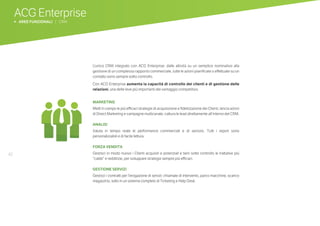 42
ACG Enterprise
b AREE FUNZIONALI | CRM
L’unico CRM integrato con ACG Enterprise: dalle attività su un semplice nominativo alla
gestione di un complesso rapporto commerciale, tutte le azioni pianificate o effettuate su un
contatto sono sempre sotto controllo.
Con ACG Enterprise aumenta la capacità di controllo dei clienti e di gestione delle
relazioni, una delle leve più importanti del vantaggio competitivo.
MARKETING
Metti in campo le più efficaci strategie di acquisizione e fidelizzazione dei Clienti, lancia azioni
di Direct Marketing e campagne multicanale, cattura le lead direttamente all’interno del CRM.
ANALISI
Valuta in tempo reale le performance commerciali e di servizio. Tutti i report sono
personalizzabili e di facile lettura.
FORZA VENDITA
Gestisci in modo nuovo i Clienti acquisiti e potenziali e tieni sotto controllo le trattative più
“calde” e redditizie, per sviluppare strategie sempre più efficaci.
GESTIONE SERVIZI
Gestisci i contratti per l’erogazione di servizi: chiamate di intervento, parco macchine, scarico
magazzino, tutto in un sistema completo di Ticketing e Help Desk.
 