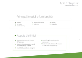 43
ACG Enterprise
b AREE FUNZIONALI | CRM
•	 Completamente integrato al sistema
	 ERP aziendale
•	 Gestione e controllo di tutte le attività
	 che ruotano attorno al cliente
•	 Possibilità di usare device eterogenei
•	 Gestione offline delle informazioni
commerciali
•	 Numerose verticalizzazioni che coprono
	 le esigenze di mercati specifici
•	 Prevendita
•	 Post-Vendita
•	 Direct Mail Marketing
•	 Business Process Manager
•	 Mobile CRM
•	 Call center
•	 Social network
	
• Aspetti distintivi
Principali moduli e funzionalità
 