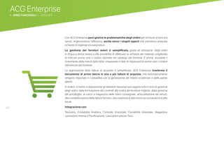 44
ACG Enterprise
b AREE FUNZIONALI | ACQUISTI
Con ACG Enterprise puoi gestire le problematiche degli ordini per forniture di beni e/o
servizi, migliorandone l’efficienza, anche verso i singoli reparti che intendono avanzare
richieste di materiali e/o prestazioni.
La gestione dei fornitori esteri è semplificata, grazie all’ emissione degli ordini
in lingua e divisa estera e alla possibilità di effettuare la richiesta dei materiali scegliendo
di indicare anche solo il codice riportato nel catalogo del fornitore. È anche possibile il
ricevimento della merce dalla bolla, imputando in fase di registrazione anche solo il codice
dell’articolo del fornitore.
La registrazione delle fatture di acquisto è semplificata: ACG Enterprise trasforma il
documento di arrivo merce in una o più fatture di acquisto, che automaticamente
vengono registrate in contabilità con la generazione dei relativi scadenzari e delle partite
aperte.
In sintesi, si hanno a disposizione gli elementi necessari per seguire tutto il ciclo di gestione
degli ordini: dalla formulazione dei contratti alla scelta del fornitore migliore, dalla gestione
del portafoglio, al carico a magazzino delle merci consegnate, all’accettazione dei servizi,
alla contabilizzazione delle fatture fornitori, alla creazione di dati storici su cui basare le scelte
future.
Integrazione con:
Tesoreria, Contabilità Analitica, Controllo Aziendale, Contabilità Aziendale, Magazzino
Lavorazioni Interne e Pianificazione, Lavorazioni presso Terzi.
 