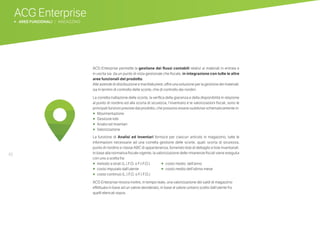 46
ACG Enterprise
b AREE FUNZIONALI | MAGAZZINO
ACG Enterprise permette la gestione dei flussi contabili relativi ai materiali in entrata e
in uscita sia da un punto di vista gestionale che fiscale, in integrazione con tutte le altre
aree funzionali del prodotto.
Alle aziende di distribuzione e manifatturiere, offre una soluzione per la gestione dei materiali:
sia in termini di controllo delle scorte, che di controllo dei riordini.
La corretta trattazione delle scorte, la verifica della giacenza e della disponibilità in relazione
al punto di riordino ed alla scorta di sicurezza, l’inventario e le valorizzazioni fiscali, sono le
principali funzioni previste dal prodotto, che possono essere suddivise schematicamente in:
•	 	Movimentazione
•	 	Gestione lotti
•	 	Analisi ed Inventari
•	 	Valorizzazione
La funzione di Analisi ed Inventari fornisce per ciascun articolo in magazzino, tutte le
informazioni necessarie ad una corretta gestione delle scorte, quali: scorta di sicurezza,
punto di riordino e classe ABC di appartenenza, fornendo liste di dettaglio e liste inventariali.
In base alla normativa fiscale vigente, la valorizzazione delle rimanenze fiscali viene eseguita
con uno a scelta fra:
•	 	metodo a strati (L.I.F.O. o F.I.F.O.)	 • costo medio dell’anno 		
•	 	costo imputato dall’utente		 • costo medio dell’ultimo mese
•	 	costo continuo (L.I.F.O. o F.I.F.O.)	
ACG Enterprise mostra inoltre, in tempo reale, una valorizzazione dei saldi di magazzino
effettuata in base ad un valore desiderato, in base al valore unitario scelto dall’utente fra
quelli elencati sopra.
 