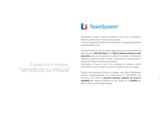 3
È quello che chiamiamo
“semplicità su misura”
TeamSystem è leader in Italia nel software e nei servizi di formazione
dedicati a professionisti, imprese e associazioni.
In35anniilgruppoècresciutoesponenzialmente,edèoggiunasplendida
realtà del Made in Italy.
TeamSystemoffretecnologiadiultimagenerazioneeassistenzaveloceed
efficace a più di 180.000 clienti. Oltre 800 tra Software Partner e sedi
operative assicurano una presenza capillare in tutta Italia: un’assistenza
qualificata di altissimo livello, sempre a disposizione di professionisti e
imprese per trovare soluzioni personalizzate.
TeamSystem è molto di più di un produttore di software, perché
contribuisce al successo dei suoi clienti con soluzioni e servizi integrati.
Dopo anni di investimenti in ricerca e sviluppo, oggi l’offerta TeamSystem
migliora straordinariamente con l’introduzione di POLYEDRO: una
tecnologia che rende le soluzioni davvero semplici da usare e
adattabili alle esigenze specifiche di ogni utente con la solidità alla
quale i clienti sono da sempre abituati.
 