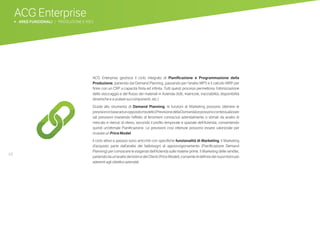 48
ACG Enterprise
b AREE FUNZIONALI | PRODUZIONE E MES
ACG Enterprise gestisce il ciclo integrato di Pianificazione e Programmazione della
Produzione, partendo dal Demand Planning, passando per l’analisi MPS e il calcolo MRP per
finire con un CRP a capacità finita ed infinita. Tutti questi processi permettono l’ottimizzazione
dello stoccaggio e del flusso dei materiali in Azienda (lotti, matricole, tracciabilità, disponibilità
dinamiche e a scalare sui componenti, etc.)
Grazie allo strumento di Demand Planning, le funzioni di Marketing possono ottenere le
previsioniinbaseadunoppositomodello(PrevisionedellaDomanda)epossonocontestualizzare
tali previsioni inserendo l’effetto di fenomeni conosciuti aziendalmente o stimati da analisi di
mercato e ritenuti di rilievo, secondo il profilo temporale e spaziale dell’Azienda, consentendo
quindi un’ottimale Pianificazione. Le previsioni così ottenute possono essere valorizzate per
ricavare un Price Model.
Il ciclo attivo e passivo sono arricchiti con specifiche funzionalità di Marketing. Il Marketing
d’acquisto parte dall’analisi dei fabbisogni di approvvigionamento (Pianificazione Demand
Planning) per conoscere le esigenze dell’Azienda sulle materie prime. Il Marketing delle vendite,
partendodaun’analisideilistiniedeiClienti(PriceModel),consentedidefiniredeinuovilistinipiù
aderenti agli obiettivi aziendali.
 