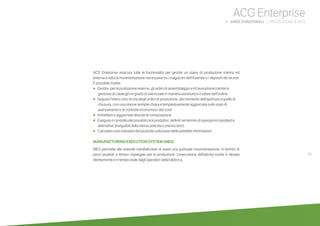 49
ACG Enterprise
b AREE FUNZIONALI | PRODUZIONE E MES
ACG Enterprise assicura tutte le funzionalità per gestire un piano di produzione interna ed
esterna e tutta la movimentazione necessaria tra i magazzini dell’Azienda e i depositi dei terzisti.
È possibile inoltre:
•	 	Gestire, per la produzione esterna, gli ordini di assemblaggio e di lavorazione tramite la
gestione di cataloghi in grado di valorizzare in maniera automatica il valore dell’ordine
•	 	Seguire l’intero ciclo di vita degli ordini di produzione, dal momento dell’apertura a quello di
chiusura, con una visione sempre chiara e tempestivamente aggiornata sullo stato di
avanzamento e di controllo economico dei costi
•	 	Immettere e aggiornare distinte di composizione
•	 	Eseguire il controllo dei possibili cicli produttivi, definiti nei termini di operazioni standard e
alternative (eseguibili dalla stessa azienda o presso terzi)
•	 	Calcolare costi standard del prodotto sulla base delle predette informazioni
MANUFACTURING EXECUTION SYSTEM (MES)
MES permette alle aziende manifatturiere di avere una puntuale movimentazione, in termini di
pezzi prodotti e tempo impiegato per la produzione. L’esecuzione dell’attività svolta è rilevata
direttamente e in tempo reale dagli operatori della fabbrica.
 