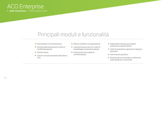 50
ACG Enterprise
b AREE FUNZIONALI | PRODUZIONE E MES
Principali moduli e funzionalitàPrincipali moduli e funzionalità
•	 Distinta Base e Cicli di lavorazione
•	 Gestione alternative/versioni (indice di
modifica)/proprietari
•	 Distinta inversa
•	 Calcolo costi per proprietario alternativa e
ciclo
•	 Rilascio modifiche con approvazione
• Lavorazioni presso terzi con ordini di
assemblaggio e lavorazioni speciali
• Pianificazione dei prodotti da
commercializzare
• Elaborazione del piano principale di
produzione a capacità infinita
• Ordini di produzione e gestione di impegni e
operazioni
• Avanzamento operazioni
• Gestione dei costi ed analisi e confronto di
ordini pianificati e consuntivati
 