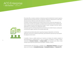 54
ACG Enterprise
b AREE FUNZIONALI | PERSONALE
Personale offre un sistema completo e modulare per gestire direttamente il proprio organico,
ottemperando alla normativa fiscale e contrattuale e mettendo a disposizione un data-base
del personale per effettuare analisi delle retribuzioni e statistiche.
Il prodotto consente la gestione dei contratti di lavoro sia nei confronti dei dipendenti che
di enti esterni coinvolti; sono gestibili i contratti di lavoro di Aziende private e pubbliche per
tutte le categorie del personale dipendente (Dirigenti, Quadri, Impiegati, Intermedi, Operai,
Apprendisti, etc.) piuttosto che collaboratori esterni.
Si possono gestire contemporaneamente più Aziende e più contratti di lavoro, sia dal punto
di vista fiscale, legale e operativo che da quello gestionale.
	
L’applicazione permette elaborazioni separate per gruppi di dipendenti o di Aziende,
gestendo così anche le scadenze diversificate, particolarmente importanti per associazioni
di categoria e centri servizi.
Il prodotto si basa su tabelle esterne per il calcolo e la stampa che rendono semplice la
personalizzazione e l’adeguamento in caso di modifiche contrattuali e di legge: l’utente,
utilizzando le formule di calcolo e di stampa mobile, può impostare nuovi calcoli, creare
stampe e personalizzare qualsiasi tipo di prospetto, compresi i cedolini.
L’Amministrazione del Personale si completa con la Rilevazione Presenze integrandosi
altresì con le funzioni di Contabilità Generale, di Contabilità Analitica e di Gestione 770.
ICONA PERSONALE
 