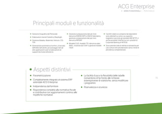 55
ACG Enterprise
b AREE FUNZIONALI | PERSONALE
•	 Parametrizzazione
•	 Completamente integrato al sistema ERP
aziendale ACG Enterprise
•	 Indipendenza dal fornitore
•	 Rispondenza completa alla normativa fiscale
e contributiva con aggiornamenti continui alle
modifiche normative
•	 La facilità d’uso e la flessibilità delle tabelle
consentono di far fronte alle richieste
estemporanee di statistiche, senza modificare
i programmi
•	 Riservatezza e sicurezza
	
• Aspetti distintivi
Principali moduli e funzionalità
•	 Gestione Anagrafica del Personale
•	 Elaborazioni mensili Cedolini e Riepiloghi
•	 Gestione Malattia, Maternità, Infortuni, CIG,
TFR
•	 Generazione automatica di archivi, a tracciato
definibile dall’utente, per passaggio dati ad
altre applicazioni e per la realizzazione di
supporti da inviare all’esterno
•	 Gestione e preparazione dati per invio
denuncia EMENS INPS e DM/10 telematico,
gestione e preparazione dati per invio
denuncia INPDAP
• Modello CUD, modello 770, denuncia salari
INAIL, ricezione dai CAAF e gestione modelli
730/4
• I bonifici relativi ai compensi dei dipendenti
sono ottenibili su carta o su supporto
magnetico secondo gli standard ABI SETIF; è
anche possibile l’interfaccia con i prodotti di
Corporate Banking di INTESA
• Sono previste tutte le interfacce tematiche per
i più comuni enti previdenziali e verso i fondi di
previdenza complementare
 