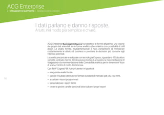 ACG Enterprise
b STRUMENTI DI SUPPORTO | BUSINESS INTELLIGENCE
58
I dati parlano e danno risposte.
A tutti, nel modo più semplice e chiaro.
ACG Enterprise Business Intelligence ha l’obiettivo di fornire all’azienda una visione
dei propri dati aziendali sia in forma analitica che sintetica con possibilità di drill
down. Le analisi fornite, multidimensionali e non, consentono di monitorare
costantemente le attività di business e prendere le decisioni più consone agli
interessi aziendali.
Le analisi precaricate e realizzate con tecnologia Cognos, riguardano il Ciclo attivo
(vendite, ordinato clienti), il Ciclo passivo (ordini di acquisto), la movimentazione di
Magazzino e la movimentazione della Contabilità analitica per le dimensioni Voce
di spesa, Centro di costo, Commessa.
Con IBM® Cognos® BI Author l’utente è in grado di:
•		eseguire le analisi fornite
•		salvare il risultato ottenuto nei formati standard di mercato: pdf, xls, csv, html..
•		accettare i report programmati
•		personalizzare i report forniti
•		creare e gestire cartelle personali dove salvare i propri report
 