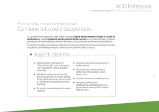 •	 Classificare le informazioni in
“fascicoli virtuali” che contengono
i vari documenti: offerte, progetti,
email, fax
•	 Identificare ogni documento del
fascicolo virtuale con alcuni attributi
assegnati liberamente, per ricercare
e classificare documenti di diverse
tipologie
•	 Acquisire massivamente documenti
cartacei
•	 Acquisire documenti da scanner e
multifunzione
•	 Acquisire i documenti di posta
elettronica (MS Outlook, Lotus
Notes, ecc.)
•	 Gestire strumenti di collaborazione
•	 Integrare qualsiasi altra
applicazione aziendale esterna al
gestionale attraverso API, librerie e
web services
•	 Aspetti distintivi
Esce la carta, entra il fascicolo virtuale.
Contiene tutto ed è dappertutto.
La conservazione sostitutiva delle copie cartacee riduce drasticamente i tempi e i costi di
produzioneerendelagestionedeidocumentifacileesicura.Lanormativafiscaleecivilistica
garantiscono la validità del documento informatico, che può essere presentato anche via Email.
ConlaGestioneDocumentalepuoieliminarelacartaearchiviaredocumentidiqualsiasiformato
in qualsiasi parte della procedura, in linea con le politiche sulla sicurezza.
61
ACG Enterprise
b STRUMENTI DI SUPPORTO | DMS E ARCHIVIAZIONE DOCUMENTALE
 