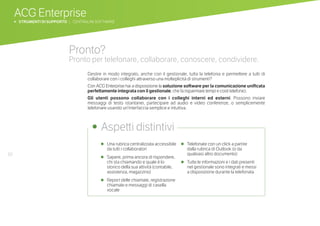 62
•	 Una rubrica centralizzata accessibile
da tutti i collaboratori
•	 Sapere, prima ancora di rispondere,
chi sta chiamando e quale è lo
storico della sua attività (contabile,
assistenza, magazzino)
•	 Report delle chiamate, registrazione
chiamate e messaggi di casella
vocale
•	 Telefonate con un click a partire
dalla rubrica di Outlook (o da
qualsiasi altro documento)
•	 Tutte le informazioni e i dati presenti
nel gestionale sono integrati e messi
a disposizione durante la telefonata
•	 Aspetti distintivi
Pronto?
Pronto per telefonare, collaborare, conoscere, condividere.
Gestire in modo integrato, anche con il gestionale, tutta la telefonia e permettere a tutti di
collaborare con i colleghi attraverso una molteplicità di strumenti?
Con ACG Enterprise hai a disposizione la soluzione software per la comunicazione unificata
perfettamente integrata con il gestionale, che fa risparmiare tempi e costi telefonici.
Gli utenti possono collaborare con i colleghi interni ed esterni. Possono inviare
messaggi di testo istantanei, partecipare ad audio e video conferenze, o semplicemente
telefonare usando un’interfaccia semplice e intuitiva.
ACG Enterprise
b STRUMENTI DI SUPPORTO | CENTRALINI SOFTWARE
 