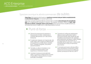 66
ACG Enterprise
b APPLICAZIONI MOBILE | SALESFORCE AUTOMATION
•	 Gestisce la produzione di preventivi e
l’acquisizione di ordini, mantenendo il
costante allineamento con i dati di ACG
Enterprise
•	 È totalmente integrata con il gestionale, del
quale replica dati e logiche di elaborazione
di anagrafiche e schede Clienti, prodotti,
listini, cataloghi fotografici, documenti
(preventivi/ordini)
•	 Permette un utilizzo immediato e non
richiede formazione grazie a user
experience e interfacce intuitive
•	 Ha tempi di startup eccezionalmente
rapidi, in quanto la configurazione avviene
in backoffice e l’attivazione di un nuovo
terminale è immediata
•	 Consente di configurare direttamente
dalla procedura gestionale: livelli di
permission/utente sulla visibilità dei dati,
modalità di presentazione dei cataloghi,
personalizzazioni dei layout e delle modalità
di acquisizione dei documenti (es. è
possibile definire quali sono i campi visibili
e da alimentare in fase di inserimento
documento)
•	 È concepita per essere utilizzata offline,
senza necessità di connessioni di Rete.
L’attività di sincronizzazione è effettuata
tramite connessioni di rete 3G o Wi-Fi
•	 Punti di forza
Spostare ovunque le attività commerciali, da subito.
SalesAppoffrel’opportunitàdiavereunagestionecommercialepertabletcompletamente
e nativamente integrata con il proprio gestionale.
Sales App consente di gestire l’attività commerciale in mobilità senzabisognodiconnettività
dati con un’applicazione semplice e intuitiva, che dispone al proprio interno di tutti i dati
rilevanti su Clienti, cataloghi, listini e documenti senza rischi di errore e disallineamenti (es.
nel calcolo dei prezzi e degli sconti o nella disponibilità di articoli).
 