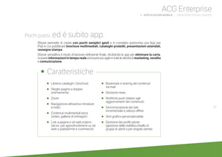 67
ACG Enterprise
b APPLICAZIONI MOBILE | CATALOGHI DIGITALI: DBOOK
•	 Libreria cataloghi / brochure
•	 Sfoglio pagine a doppio
orientamento
•	 Zoom
•	 Navigazione attraverso miniature
	 e indici
•	 Contenuti multimediali extra
	 (video, gallerie di immagini)
•	 Link a pagine e siti web esterni
	 (ad es. per approfondimenti su siti
web o piattaforme e-commerce)
•	 Bookmark e sharing dei contenuti
via mail
•	 Gestione news
•	 Notifiche push (relativi agli
aggiornamenti dei contenuti)
•	 Sincronizzazione dei dati
incrementale e utilizzo offline
•	 Skin grafico personalizzabile
•	 Gestione dei profili utente
	 (gestione della visibilità a livello di
gruppi di utenti o per singolo utente)
•	 Caratteristiche
Pochi passi, ed è subito app.
Dbook permette di creare con pochi semplici gesti e in completa autonomia una App per
iPad in cui pubblicare brochure multimediali, cataloghi prodotti, presentazioni aziendali,
rassegne stampa.
Dbook semplifica il modo di lavorare dell’utente finale, sfruttando le app per eliminare la carta,
ricevereinformazioniintemporealeedesserepiùagileintutteleattivitàdimarketing,vendita
e comunicazione.
 