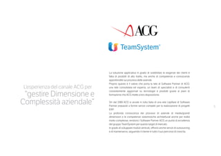 5
La soluzione applicativa in grado di soddisfare le esigenze dei clienti è
fatta di prodotti di alto livello, ma anche di competenze e conoscenze
approfondite sui processi delle aziende.
Proprio questo è il valore che porta la rete di Software Partner di ACG:
una rete consolidata ed esperta, un team di specialisti e di consulenti
costantemente aggiornati su tecnologie e prodotti grazie ai piani di
formazione che ACG mette a loro disposizione.
Sin dal 1988 ACG si avvale in tutta Italia di una rete capillare di Software
Partner preparati a fornire servizi completi per la realizzazione di progetti
ERP.
La profonda conoscenza dei processi di aziende di medie/grandi
dimensioni e le competenze sistemistiche architetturali anche per realtà
molto complesse, rendono i Software Partner ACG un punto di eccellenza
del gruppo TeamSystem per questo target di mercato.
In grado di sviluppare moduli verticali, offrono anche servizi di outsourcing
e di maintenance, seguendo il cliente in tutto il suo percorso di crescita.
L’esperienza del canale ACG per
“gestire Dimensione e
Complessità aziendale”
 