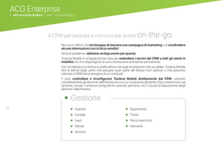 68
ACG Enterprise
b APPLICAZIONI MOBILE | CRM: TUSTENA MOBILE
•	 Aziende
•	 Contatti
•	 Lead
•	 Attività
•	 Archivio
•	 Opportunità
•	 Ticket
•	 Parco macchine
•	 Interventi
•	 Gestione
Il CRM per lavorare e comunicare anche on-the-go.
Non sei in ufficio, ma hai bisogno di lanciare una campagna di marketing o di condividere
alcune informazioni con la forza vendita?
Nessun problema, abbiamo un’App anche per questo.
Tustena Mobile è un’applicazione nata per estendere i servizi del CRM a tutti gli utenti in
mobilità che non dispongono di una connessione ad Internet permanente.
Con un’interfaccia intuitiva e adatta all’uso sia sugli smartphone che sui tablet, Tustena Mobile
farà la felicità degli utenti che passano gran parte del tempo fuori azienda e che potranno
utilizzare il CRM senza bisogno di un computer.
E puoi controllare e riconfigurare Tustena Mobile direttamente dal CRM, variando
completamente gli elementi dell’interfaccia con cui si presenta all’utente. Ogni utente ha la sua
versione, sia per i contenuti (anagrafiche aziende, permessi, ecc.) sia per la disposizione degli
elementi nella finestra.
 